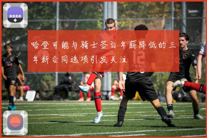 哈登可能与骑士签订年薪降低的三年新合同选项引发关注
