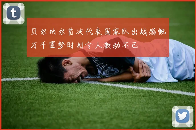 贝尔纳尔首次代表国家队出战感慨万千圆梦时刻令人激动不已