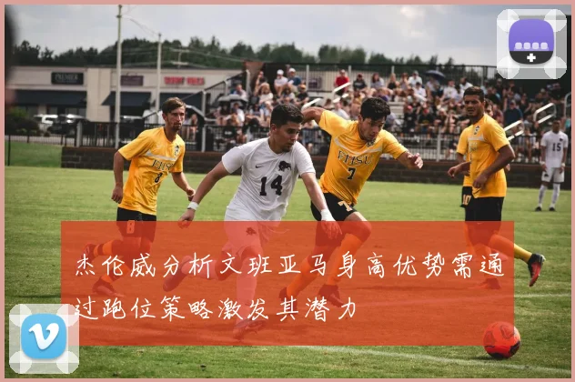 杰伦威分析文班亚马身高优势需通过跑位策略激发其潜力