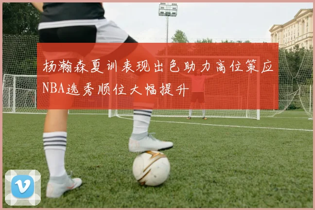 杨瀚森夏训表现出色助力高位策应NBA选秀顺位大幅提升